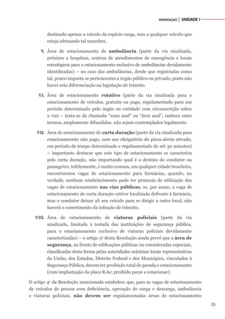 35
INTRODUÇÃO │ UNIDADE I
destinada apenas a veículo da espécie carga, mas a qualquer veículo que
esteja efetuando tal manobra.
V. Área de estacionamento de ambulância (parte da via sinalizada,
próximo a hospitais, centros de atendimentos de emergência e locais
estratégicos para o estacionamento exclusivo de ambulâncias devidamente
identificadas) – no caso das ambulâncias, desde que registradas como
tal, pouco importa se pertencentes a órgão público ou privado, posto não
haver esta diferenciação na legislação de trânsito.
VI. Área de estacionamento rotativo (parte da via sinalizada para o
estacionamento de veículos, gratuito ou pago, regulamentado para um
período determinado pelo órgão ou entidade com circunscrição sobre
a via) – trata-se da chamada “zona azul” ou “área azul”, embora estes
termos, amplamente difundidos, não sejam contemplados legalmente.
VII. Área de estacionamento de curta duração (parte da via sinalizada para
estacionamento não pago, com uso obrigatório do pisca-alerta ativado,
em período de tempo determinado e regulamentado de até 30 minutos)
– importante destacar que este tipo de estacionamento se caracteriza
pela curta duração, não importando qual é o destino do condutor ou
passageiro; infelizmente, é muito comum, em qualquer cidade brasileira,
encontrarmos vagas de estacionamento para farmácias, quando, na
verdade, nenhum estabelecimento pode ter primazia de utilização das
vagas de estacionamento nas vias públicas; se, por acaso, a vaga de
estacionamento de curta duração estiver localizada defronte à farmácia,
mas o condutor deixar ali seu veículo para se dirigir a outro local, não
haverá o cometimento da infração de trânsito.
VIII. Área de estacionamento de viaturas policiais (parte da via
sinalizada, limitada à testada das instituições de segurança pública,
para o estacionamento exclusivo de viaturas policiais devidamente
caracterizadas) – o artigo 5o
desta Resolução ainda prevê que a área de
segurança, na frente de edificações públicas ou consideradas especiais,
classificadas desta forma pelas autoridades máximas locais representativas
da União, dos Estados, Distrito Federal e dos Municípios, vinculados à
Segurança Pública, devem ter proibição total de parada e estacionamento
(com implantação da placa R-6c, proibido parar e estacionar).
O artigo 4o
da Resolução mencionada estabelece que, para as vagas de estacionamento
de veículos de pessoa com deficiência, operação de carga e descarga, ambulância
e viaturas policiais, não devem ser regulamentadas áreas de estacionamento
 