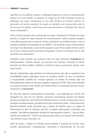 36
UNIDADE I │ INTRODUÇÃO
específico na via pública, quando a edificação dispuser de área de estacionamento
interna e/ou não atender ao disposto no artigo 93 do CTB (“Nenhum projeto de
edificação que possa transformar-se em polo atrativo de trânsito poderá ser
aprovado sem prévia anuência do órgão ou entidade com circunscrição sobre a
via sem que do projeto conste área para estacionamento e indicação das vias de
acesso adequadas”).
Estas 8 (oito) situações são as únicas para as quais a legislação de trânsito em vigor
permite a criação de vagas especiais de estacionamento, sendo irregular qualquer
outra diferenciação para um tipo de veículo, autoridade ou estabelecimento, o que se
constitui verdadeira “privatização da via pública”. Tal conclusão consta, taxativamente,
do artigo 6o
da Resolução no
302/2008, segundo o qual “Fica vedado destinar parte
da via para estacionamento privativo de qualquer veículo em situações de uso não
previstas nesta Resolução”.
Exemplos muito comuns, que podemos citar, de vagas privativas irregulares de
estacionamento: veículos oficiais; uso privativo dos Correios; hóspedes de Hotel;
pacientes de clínica médica; prefeitos; vereadores; juízes; promotores; padres, entre
tantos outros.
Quando implantadas vagas privativas de estacionamento, que não se enquadrem nas
possibilidades legais explanadas (como os exemplos acima), há que se considerar
a irregularidade também de eventual aplicação de multas de trânsito pelo seu
descumprimento, tendo em vista que, segundo o artigo 90 do CTB, “Não serão aplicadas
as sanções previstas neste Código por inobservância à sinalização quando esta for
insuficiente ou incorreta”.
No caso das vagas de estacionamento autorizadas, a sua utilização por veículo não
abrangido por elas (ou em situação incorreta) caracterizará infração de trânsito
genérica do artigo 181, inciso XVII, do CTB [Estacionar o veículo em desacordo com as
condições regulamentadas especificamente pela sinalização (placa - Estacionamento
Regulamentado)], sendo necessário que o agente de trânsito anote, no campo de
observações do auto de infração, qual foi a conduta efetivamente constatada: por
exemplo, “não efetuou pagamento da tarifa de estacionamento rotativo”, “vaga de idoso,
veículo sem credencial”, “veículo não acionou pisca-alerta, em vaga de curta duração”,
“não efetuava carga e descarga” etc.
Além da multa, o Código de Trânsito prevê também a remoção do veículo, como
medida administrativa complementar, necessária à desobstrução da via (por
 