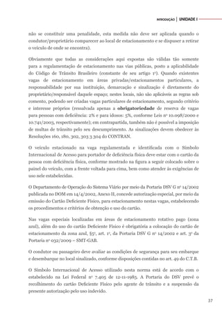 37
INTRODUÇÃO │ UNIDADE I
não se constituir uma penalidade, esta medida não deve ser aplicada quando o
condutor/proprietário comparecer ao local de estacionamento e se dispuser a retirar
o veículo de onde se encontra).
Obviamente que todas as considerações aqui expostas são válidas tão somente
para a regulamentação de estacionamento nas vias públicas, posto a aplicabilidade
do Código de Trânsito Brasileiro (constante de seu artigo 1o
). Quando existentes
vagas de estacionamento em áreas privadas/estacionamentos particulares, a
responsabilidade por sua instituição, demarcação e sinalização é diretamente do
proprietário/responsável daquele espaço; nestes locais, não são aplicáveis as regras sob
comento, podendo ser criadas vagas particulares de estacionamento, segundo critério
e interesse próprios (ressalvada apenas a obrigatoriedade de reserva de vagas
para pessoas com deficiência: 2% e para idosos: 5%, conforme Leis no
10.098/2000 e
10.741/2003, respectivamente); em contrapartida, também não é possível a imposição
de multas de trânsito pelo seu descumprimento. As sinalizações devem obedecer às
Resoluções 160, 180, 302, 303 3 304 do CONTRAN.
O veículo estacionado na vaga regulamentada e identificada com o Símbolo
Internacional de Acesso para portador de deficiência física deve estar com o cartão da
pessoa com deficiência física, conforme mostrado na figura a seguir colocado sobre o
painel do veículo, com a frente voltada para cima, bem como atender às exigências de
uso nele estabelecidas.
O Departamento de Operação do Sistema Viário por meio da Portaria DSV G no
14/2002
publicada no DOM em 14/4/2002, Anexo II, concede autorização especial, por meio da
emissão do Cartão Deficiente Físico, para estacionamento nestas vagas, estabelecendo
os procedimentos e critérios de obtenção e uso do cartão.
Nas vagas especiais localizadas em áreas de estacionamento rotativo pago (zona
azul), além do uso do cartão Deficiente Físico é obrigatória a colocação do cartão de
estacionamento da zona azul, §5o
, art. 1o
, da Portaria DSV G no
14/2002 e art. 3o
da
Portaria no
032/2009 – SMT-GAB.
O condutor ou passageiro deve avaliar as condições de segurança para seu embarque
e desembarque no local sinalizado, conforme disposições contidas no art. 49 do C.T.B.
O Símbolo Internacional de Acesso utilizado nesta norma está de acordo com o
estabelecido na Lei Federal no
7.405 de 12-11-1985. A Portaria do DSV prevê o
recolhimento do cartão Deficiente Físico pelo agente de trânsito e a suspensão da
presente autorização pelo uso indevido.
 