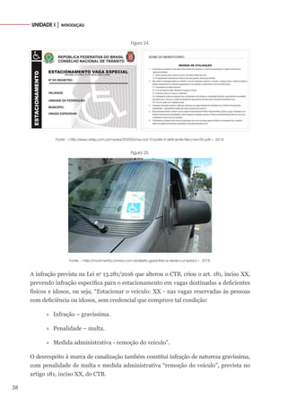 38
UNIDADE I │ INTRODUÇÃO
Figura 24.
Fonte: <http://www.cetsp.com.br/media/392055/msu-vol-10-parte-5-deficiente-fisico-rev-05.pdf>. 2018.
Figura 25.
Fonte: <http://movimentoconviva.com.br/direito-garantido-e-dever-cumprido/>. 2018.
A infração prevista na Lei no
13.281/2016 que alterou o CTB, criou o art. 181, inciso XX,
prevendo infração específica para o estacionamento em vagas destinadas a deficientes
físicos e idosos, ou seja, “Estacionar o veículo: XX - nas vagas reservadas às pessoas
com deficiência ou idosos, sem credencial que comprove tal condição:
»
» Infração – gravíssima.
»
» Penalidade – multa.
»
» Medida administrativa - remoção do veículo”.
O desrespeito à marca de canalização também constitui infração de natureza gravíssima,
com penalidade de multa e medida administrativa “remoção do veículo”, prevista no
artigo 181, inciso XX, do CTB.
 
