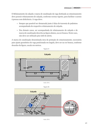 41
INTRODUÇÃO │ UNIDADE I
O Rebaixamento da calçada e marca de canalização da vaga destinada ao estacionamento
deve possuir rebaixamento de calçada, conforme norma vigente, para facilitar o acesso
à pessoa com deficiência. A vaga deve:
»
» Sempre que possível ser demarcada junto à faixa de travessia de pedestres
acompanhada do respectivo rebaixamento de calçada.
»
» Nos demais casos, ser acompanhada de rebaixamento de calçada e de
marca de canalização descrita na figura abaixo, na cor branca. Neste caso,
não deve ser utilizado piso tátil de alerta.
A marca de canalização denominada área de proteção de estacionamento, necessária
para ajuste geométrico de vaga posicionada em ângulo, deve ser na cor branca, conforme
desenho da figura, escala em metros.
Figura 27.
Autor, 2018.
Figura 28.
Autor, 2018.
 