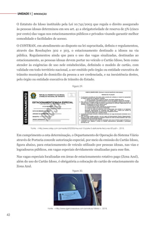 42
UNIDADE I │ INTRODUÇÃO
O Estatuto do Idoso instituído pela Lei 10.741/2003 que regula o direito assegurado
às pessoas idosas determinou em seu art. 41 a obrigatoriedade de reserva de 5% (cinco
por cento) das vagas nos estacionamentos públicos e privados visando garantir melhor
comodidade e facilidades de acesso.
O CONTRAN, em atendimento ao disposto na lei supracitada, definiu e regulamentou,
através das Resoluções 302 e 303, o estacionamento destinado a idosos na via
pública. Regulamentou ainda que para o uso das vagas sinalizadas, destinadas ao
estacionamento, as pessoas idosas devem portar no veículo o Cartão Idoso, bem como
atender às exigências de uso nele estabelecidas, definindo o modelo de cartão, com
validade em todo território nacional, a ser emitido pelo órgão ou entidade executiva de
trânsito municipal do domicílio da pessoa a ser credenciada, e na inexistência destes,
pelo órgão ou entidade executiva de trânsito do Estado.
Figura 29.
Fonte: <http://www.cetsp.com.br/media/392055/msu-vol-10-parte-5-deficiente-fisico-rev-05.pdf>. 2018.
Em cumprimento a esta determinação, o Departamento de Operação do Sistema Viário
através de Portaria concede autorização especial, por meio da emissão do Cartão Idoso,
figura abaixo, para estacionamento de veículo utilizado por pessoas idosas, nas vias e
logradouros públicos, em vagas especiais devidamente sinalizadas para esse fim.
Nas vagas especiais localizadas em áreas de estacionamento rotativo pago (Zona Azul),
além do uso do Cartão Idoso, é obrigatória a colocação do cartão de estacionamento da
Zona Azul.
Figura 30.
Fonte: <http://www.agenciasaoluis.com.br/noticia/18846/>. 2018.
 