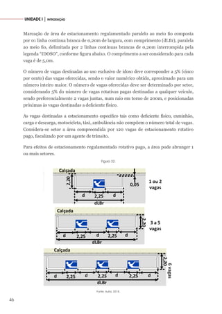 46
UNIDADE I │ INTRODUÇÃO
Marcação de área de estacionamento regulamentado paralelo ao meio fio composta
por 01 linha contínua branca de 0,20m de largura, com comprimento (dLBr), paralela
ao meio fio, delimitada por 2 linhas contínuas brancas de 0,20m interrompida pela
legenda “IDOSO”, conforme figura abaixo. O comprimento a ser considerado para cada
vaga é de 5,0m.
O número de vagas destinadas ao uso exclusivo de idoso deve corresponder a 5% (cinco
por cento) das vagas oferecidas, sendo o valor numérico obtido, aproximado para um
número inteiro maior. O número de vagas oferecidas deve ser determinado por setor,
considerando 5% do número de vagas rotativas pagas destinadas a qualquer veículo,
sendo preferencialmente 2 vagas juntas, num raio em torno de 200m, e posicionadas
próximas às vagas destinadas a deficiente físico.
As vagas destinadas a estacionamento específico tais como deficiente físico, caminhão,
carga e descarga, motocicleta, táxi, ambulância não compõem o número total de vagas.
Considera-se setor a área compreendida por 120 vagas de estacionamento rotativo
pago, fiscalizado por um agente de trânsito.
Para efeitos de estacionamento regulamentado rotativo pago, a área pode abranger 1
ou mais setores.
Figura 32.
Fonte: Autor, 2018.
 