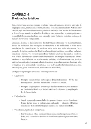 47
CAPÍTULO 4
Sinalizações turísticas
Como é observado no senso comum, o turismo é uma atividade que favorece a geração de
emprego e renda, multiplicando normalmente a economia da localidade. Pode-se dizer
também, que o turismo é constituído por várias interfaces com intuito de desenvolver-
se de modo que sua oferta seja além de diferenciada, sustentável – preocupada com a
comunidade local, mas também com a relação entre visitantes e destino visitado, de
maneira motivadora e organizada.
Uma coisa é certa, os deslocamentos dos indivíduos estão cada vez mais facilitados,
devido às melhorias das condições de transporte e da mobilidade e pelas novas
tecnologias de comunicação. Os usuários estão cada vez mais informados, há a
obtenção de dados precisos, facilitados pelas práticas turísticas sugeridas, inclusive,
através da Internet. Tal contexto concede ao visitante um leque de escolhas possíveis,
com ofertas diversas que deverão ser estabelecidas em função do desejo do turista
mediante a atratibilidade do equipamento turístico, a infraestrutura e os serviços
básicos (comunicação, transporte, abastecimento de água, planejamento do uso do solo,
proteção da área ambiental) e os sistemas e os instrumentos turísticos (alojamentos,
informações, guias, atendimentos, acessibilidade do atrativo).
Os objetivos e princípios básicos da sinalização turística:
» Legalidade:
›
› Cumprir o estabelecido no Código de Trânsito Brasileiro – CTB e nas
resoluções do Conselho Nacional de Trânsito – Contran.
›
› Cumprir a legislação de preservação de sítios tombados pelo Instituto
de Patrimônio Histórico e Artístico Cultural – Iphan e protegido pela
lei de Arqueologia.
» Padronização:
›
› Seguir um padrão preestabelecido quanto: formas e cores dos sinais;
letras, tarjas, setas e pictogramas; aplicação – situações idênticas
sinalizadas da mesma forma; colocação na via ou nas localidades.
» Visibilidade, legibilidade e segurança:
›
› Ser visualizada e lida a uma distância que permita segurança e tempo
hábil para a tomada de decisão, de forma a evitar hesitação e manobras
bruscas.
 