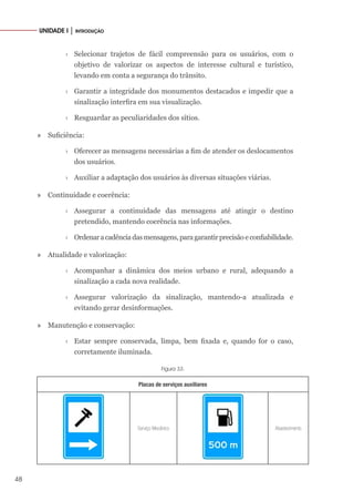48
UNIDADE I │ INTRODUÇÃO
›
› Selecionar trajetos de fácil compreensão para os usuários, com o
objetivo de valorizar os aspectos de interesse cultural e turístico,
levando em conta a segurança do trânsito.
›
› Garantir a integridade dos monumentos destacados e impedir que a
sinalização interfira em sua visualização.
›
› Resguardar as peculiaridades dos sítios.
» Suficiência:
›
› Oferecer as mensagens necessárias a fim de atender os deslocamentos
dos usuários.
›
› Auxiliar a adaptação dos usuários às diversas situações viárias.
» Continuidade e coerência:
›
› Assegurar a continuidade das mensagens até atingir o destino
pretendido, mantendo coerência nas informações.
›
› Ordenaracadênciadasmensagens,paragarantirprecisãoeconfiabilidade.
» Atualidade e valorização:
›
› Acompanhar a dinâmica dos meios urbano e rural, adequando a
sinalização a cada nova realidade.
›
› Assegurar valorização da sinalização, mantendo-a atualizada e
evitando gerar desinformações.
» Manutenção e conservação:
›
› Estar sempre conservada, limpa, bem fixada e, quando for o caso,
corretamente iluminada.
Figura 33.
Placas de serviços auxiliares
Serviço Mecânico Abastecimento
 