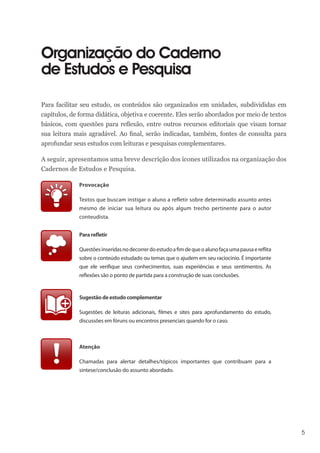 5
Organização do Caderno
de Estudos e Pesquisa
Para facilitar seu estudo, os conteúdos são organizados em unidades, subdivididas em
capítulos, de forma didática, objetiva e coerente. Eles serão abordados por meio de textos
básicos, com questões para reflexão, entre outros recursos editoriais que visam tornar
sua leitura mais agradável. Ao final, serão indicadas, também, fontes de consulta para
aprofundar seus estudos com leituras e pesquisas complementares.
A seguir, apresentamos uma breve descrição dos ícones utilizados na organização dos
Cadernos de Estudos e Pesquisa.
Provocação
Textos que buscam instigar o aluno a refletir sobre determinado assunto antes
mesmo de iniciar sua leitura ou após algum trecho pertinente para o autor
conteudista.
Pararefletir
Questõesinseridasnodecorrerdoestudoafimdequeoalunofaçaumapausaereflita
sobre o conteúdo estudado ou temas que o ajudem em seu raciocínio. É importante
que ele verifique seus conhecimentos, suas experiências e seus sentimentos. As
reflexões são o ponto de partida para a construção de suas conclusões.
Sugestãodeestudocomplementar
Sugestões de leituras adicionais, filmes e sites para aprofundamento do estudo,
discussões em fóruns ou encontros presenciais quando for o caso.
Atenção
Chamadas para alertar detalhes/tópicos importantes que contribuam para a
síntese/conclusão do assunto abordado.
 