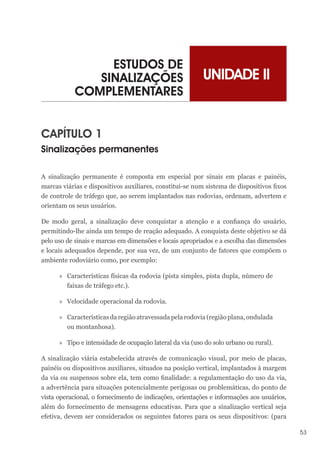 53
UNIDADE II
ESTUDOS DE
SINALIZAÇÕES
COMPLEMENTARES
CAPÍTULO 1
Sinalizações permanentes
A sinalização permanente é composta em especial por sinais em placas e painéis,
marcas viárias e dispositivos auxiliares, constitui-se num sistema de dispositivos fixos
de controle de tráfego que, ao serem implantados nas rodovias, ordenam, advertem e
orientam os seus usuários.
De modo geral, a sinalização deve conquistar a atenção e a confiança do usuário,
permitindo-lhe ainda um tempo de reação adequado. A conquista deste objetivo se dá
pelo uso de sinais e marcas em dimensões e locais apropriados e a escolha das dimensões
e locais adequados depende, por sua vez, de um conjunto de fatores que compõem o
ambiente rodoviário como, por exemplo:
»
» Características físicas da rodovia (pista simples, pista dupla, número de
faixas de tráfego etc.).
»
» Velocidade operacional da rodovia.
»
» Característicasdaregiãoatravessadapelarodovia(regiãoplana,ondulada
ou montanhosa).
»
» Tipo e intensidade de ocupação lateral da via (uso do solo urbano ou rural).
A sinalização viária estabelecida através de comunicação visual, por meio de placas,
painéis ou dispositivos auxiliares, situados na posição vertical, implantados à margem
da via ou suspensos sobre ela, tem como finalidade: a regulamentação do uso da via,
a advertência para situações potencialmente perigosas ou problemáticas, do ponto de
vista operacional, o fornecimento de indicações, orientações e informações aos usuários,
além do fornecimento de mensagens educativas. Para que a sinalização vertical seja
efetiva, devem ser considerados os seguintes fatores para os seus dispositivos: (para
 