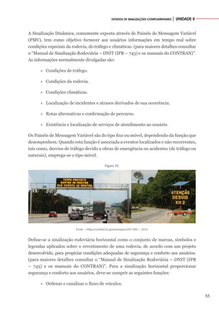 55
ESTUDOS DE SINALIZAÇÕES COMPLEMENTARES │ UNIDADE II
A Sinalização Dinâmica, comumente exposta através de Painéis de Mensagem Variável
(PMV), tem como objetivo fornecer aos usuários informações em tempo real sobre
condições especiais da rodovia, do tráfego e climáticas. (para maiores detalhes consultar
o “Manual de Sinalização Rodoviária – DNIT (IPR – 743) e os manuais do CONTRAN)”.
As informações normalmente divulgadas são:
»
» Condições de tráfego.
»
» Condições da rodovia.
»
» Condições climáticas.
»
» Localização de incidentes e atrasos derivados de sua ocorrência.
»
» Rotas alternativas e confirmação de percurso.
»
» Existência e localização de serviços de atendimento ao usuário.
Os Painéis de Mensagem Variável são do tipo fixo ou móvel, dependendo da função que
desempenhem. Quando esta função é associada a eventos localizados e não recorrentes,
tais como, desvios de tráfego devido a obras de emergência ou acidentes (de tráfego ou
naturais), emprega-se o tipo móvel.
Figura 35.
Fonte: <https://central3.to.gov.br/arquivo/297189/>. 2018.
Define-se a sinalização rodoviária horizontal como o conjunto de marcas, símbolos e
legendas aplicados sobre o revestimento de uma rodovia, de acordo com um projeto
desenvolvido, para propiciar condições adequadas de segurança e conforto aos usuários.
(para maiores detalhes consultar o “Manual de Sinalização Rodoviária – DNIT (IPR
– 743) e os manuais do CONTRAN)”. Para a sinalização horizontal proporcionar
segurança e conforto aos usuários, deve-se cumprir as seguintes funções:
»
» Ordenar e canalizar o fluxo de veículos.
 
