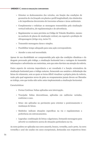 56
UNIDADE II │ ESTUDOS DE SINALIZAÇÕES COMPLEMENTARES
»
» Orientar os deslocamentos dos veículos, em função das condições de
geometria da via (traçado em planta e perfil longitudinal), dos obstáculos
e de impedâncias decorrentes de travessias urbanas e áreas ambientais.
»
» Complementar e enfatizar as mensagens transmitidas pela sinalização
vertical indicativa, de regulamentação e de advertência.
»
» Regulamentar os casos previstos no Código de Trânsito Brasileiro, mesmo
na ausência de placas de sinalização vertical, em especial a proibição de
ultrapassagem (Artigo 203, inciso V).
»
» Transmitir mensagens claras e simples.
»
» Possibilitar tempo adequado para uma ação correspondente.
»
» Atender a uma real necessidade.
Apesar de sua durabilidade ser comprometida pela ação das condições climáticas e do
desgaste provocado pelo tráfego, a sinalização horizontal tem a vantagem de transmitir
informações e advertências aos motoristas, sem que estes desviem sua atenção da rodovia.
Outro aspecto de extrema importância a ser ressaltado é a função orientadora da
sinalização horizontal para o tráfego noturno, fornecendo aos usuários a delimitação das
faixas de rolamento, sem as quais se torna difícil visualizar a própria pista da rodovia,
razão pela qual segmentos novos de pista ou recapeamentos jamais devem ser liberados
ao tráfego, sem que tenha sido neles antes implementada a sinalização horizontal.
Características:
»
» Forma Contínua: linhas aplicadas sem interrupção.
»
» Tracejada: linhas descontínuas, aplicadas em cadências variadas,
conforme o caso.
»
» Setas: são aplicadas no pavimento para orientar o posicionamento e
mudanças de faixas.
»
» Símbolos: indicam situações específicas na via e regulamentam a
preferência em entroncamentos.
»
» Legendas: combinação de letras e algarismos, formando mensagens para
advertir os condutores acerca de situações particulares na via.
As cores podem ser aplicadas nas cores amarela, branca, vermelha, azul e preta. As cores
vermelha e azul são usadas em casos excepcionais, destacadas nos respectivos itens:
 