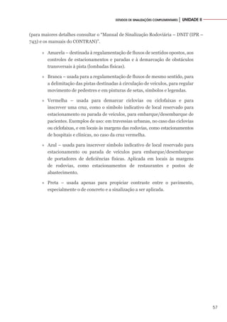 57
ESTUDOS DE SINALIZAÇÕES COMPLEMENTARES │ UNIDADE II
(para maiores detalhes consultar o “Manual de Sinalização Rodoviária – DNIT (IPR –
743) e os manuais do CONTRAN)”.
»
» Amarela – destinada à regulamentação de fluxos de sentidos opostos, aos
controles de estacionamentos e paradas e à demarcação de obstáculos
transversais à pista (lombadas físicas).
»
» Branca – usada para a regulamentação de fluxos de mesmo sentido, para
a delimitação das pistas destinadas à circulação de veículos, para regular
movimento de pedestres e em pinturas de setas, símbolos e legendas.
»
» Vermelha – usada para demarcar ciclovias ou ciclofaixas e para
inscrever uma cruz, como o símbolo indicativo de local reservado para
estacionamento ou parada de veículos, para embarque/desembarque de
pacientes. Exemplos de uso: em travessias urbanas, no caso das ciclovias
ou ciclofaixas, e em locais às margens das rodovias, como estacionamentos
de hospitais e clínicas, no caso da cruz vermelha.
»
» Azul – usada para inscrever símbolo indicativo de local reservado para
estacionamento ou parada de veículos para embarque/desembarque
de portadores de deficiências físicas. Aplicada em locais às margens
de rodovias, como estacionamentos de restaurantes e postos de
abastecimento.
»
» Preta – usada apenas para propiciar contraste entre o pavimento,
especialmente o de concreto e a sinalização a ser aplicada.
 