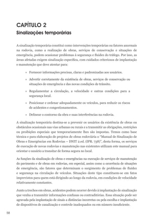 58
CAPÍTULO 2
Sinalizações temporárias
A sinalização temporária constitui como intervenções temporárias ou fatores anormais
na rodovia, como a realização de obras, serviços de conservação e situações de
emergência, podem ocasionar problemas à segurança e fluidez do tráfego. Por isso, as
áreas afetadas exigem sinalização específica, com cuidados criteriosos de implantação
e manutenção que deve atentar para:
»
» Fornecer informações precisas, claras e padronizadas aos usuários.
»
» Advertir corretamente da existência de obras, serviços de conservação ou
situações de emergência e das novas condições de trânsito.
»
» Regulamentar a circulação, a velocidade e outras condições para a
segurança local.
»
» Posicionar e ordenar adequadamente os veículos, para reduzir os riscos
de acidentes e congestionamentos.
»
» Delinear o contorno da obra e suas interferências na rodovia.
A sinalização temporária destina-se a prevenir os usuários da existência de obras ou
obstáculos ocasionais nas vias urbanas ou rurais e a transmitir as obrigações, restrições
ou proibições especiais que temporariamente lhes são impostas. Temos como base
técnica e para elaboração de projetos de obras rodoviária o “Manual de Sinalização de
Obras e Emergências em Rodovias – DNIT 2.ed. (IPR. 738)”, desta forma, os serviços
de execução de novas rodovias e manutenção nas existentes utilizam este manual para
orientar o usuário a transitar de forma segura no local.
As funções da sinalização de obras e emergências na execução de serviços de manutenção
do pavimento e de obras em rodovias, em especial, assim como a ocorrência de situações
de emergência, são fatores que determinam o surgimento de problemas de fluidez
e segurança na circulação de veículos. Situações deste tipo constituem-se em fatos
imprevistos para quem está dirigindo ao longo da rodovia, em condições de velocidade
relativamente constantes.
Junto a trechos em obras, acidentes podem ocorrer devido à implantação de sinalização
que venha a transmitir informações confusas ou contraditórias. Essa situação pode ser
agravada pela implantação de sinais a distâncias incorretas ou pela escolha e implantação
de dispositivos de canalização e controle inadequados ou em número insuficiente.
 