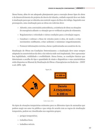 59
ESTUDOS DE SINALIZAÇÕES COMPLEMENTARES │ UNIDADE II
Dessa forma, além de um adequado planejamento para a execução desses tipos de obras
e do desenvolvimento de projetos de desvio de trânsito, cuidado especial deve ser dado
à sinalização para que se obtenha um controle seguro do fluxo de tráfego. Seguindo esse
pressuposto, uma sinalização para as obras em rodovias deve:
»
» Advertir, com a necessária antecedência, a existência de obras ou situações
de emergência adiante e a situação que se verificará na pista de rolamento.
»
» Regulamentar a velocidade e outras condições para a circulação segura.
»
» Canalizar e ordenar o fluxo de veículos junto à obra, de modo a evitar
movimentos conflitantes, evitar acidentes e minimizar congestionamento.
»
» Fornecer informações corretas, claras e padronizadas aos usuários da via.
Sinalização de Obras em Condições Determinantes: a sinalização deve estar sempre
adaptada às características da obra e da rodovia onde será implantada. Deve apresentar
boa legibilidade, visibilidade e credibilidade. Dessa forma, as condições básicas que
determinam a escolha do tipo e quantidade de sinais e dispositivos e suas características
estão dispostas no Manual de Sinalização de Obras e Emergências em Rodovias – DNIT
2.ed. (IPR. 738).
Figura 36.
A 200 m
Desvio
À ESQUERDA
A 200 m
Fonte: Autor, 2018.
Os tipos de situações temporárias existentes para os diferentes tipos de anomalias que
podem surgir em uma via pública e que esteja de acordo com as regras de sinalização
temporária, podem ser classificadas nos seguintes grupos:
»
» perigos temporários;
»
» trabalhos fixos;
»
» trabalhos móveis.
 