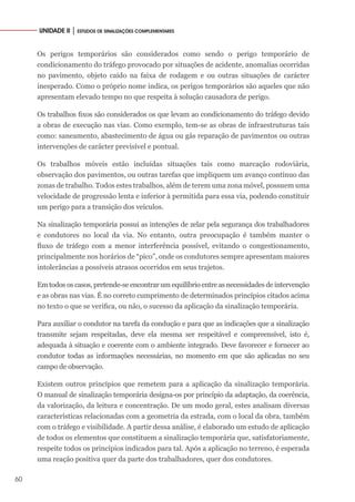60
UNIDADE II │ ESTUDOS DE SINALIZAÇÕES COMPLEMENTARES
Os perigos temporários são considerados como sendo o perigo temporário de
condicionamento do tráfego provocado por situações de acidente, anomalias ocorridas
no pavimento, objeto caído na faixa de rodagem e ou outras situações de carácter
inesperado. Como o próprio nome indica, os perigos temporários são aqueles que não
apresentam elevado tempo no que respeita à solução causadora de perigo.
Os trabalhos fixos são considerados os que levam ao condicionamento do tráfego devido
a obras de execução nas vias. Como exemplo, tem-se as obras de infraestruturas tais
como: saneamento, abastecimento de água ou gás reparação de pavimentos ou outras
intervenções de carácter previsível e pontual.
Os trabalhos móveis estão incluídas situações tais como marcação rodoviária,
observação dos pavimentos, ou outras tarefas que impliquem um avanço contínuo das
zonas de trabalho. Todos estes trabalhos, além de terem uma zona móvel, possuem uma
velocidade de progressão lenta e inferior à permitida para essa via, podendo constituir
um perigo para a transição dos veículos.
Na sinalização temporária possui as intenções de zelar pela segurança dos trabalhadores
e condutores no local da via. No entanto, outra preocupação é também manter o
fluxo de tráfego com a menor interferência possível, evitando o congestionamento,
principalmente nos horários de “pico”, onde os condutores sempre apresentam maiores
intolerâncias a possíveis atrasos ocorridos em seus trajetos.
Em todos os casos, pretende-se encontrar um equilíbrio entre as necessidades de intervenção
e as obras nas vias. É no correto cumprimento de determinados princípios citados acima
no texto o que se verifica, ou não, o sucesso da aplicação da sinalização temporária.
Para auxiliar o condutor na tarefa da condução e para que as indicações que a sinalização
transmite sejam respeitadas, deve ela mesma ser respeitável e compreensível, isto é,
adequada à situação e coerente com o ambiente integrado. Deve favorecer e fornecer ao
condutor todas as informações necessárias, no momento em que são aplicadas no seu
campo de observação.
Existem outros princípios que remetem para a aplicação da sinalização temporária.
O manual de sinalização temporária designa-os por princípio da adaptação, da coerência,
da valorização, da leitura e concentração. De um modo geral, estes analisam diversas
características relacionadas com a geometria da estrada, com o local da obra, também
com o tráfego e visibilidade. A partir dessa análise, é elaborado um estudo de aplicação
de todos os elementos que constituem a sinalização temporária que, satisfatoriamente,
respeite todos os princípios indicados para tal. Após a aplicação no terreno, é esperada
uma reação positiva quer da parte dos trabalhadores, quer dos condutores.
 
