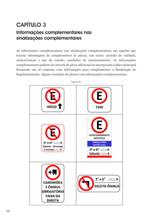 62
CAPÍTULO 3
Informações complementares nas
sinalizações complementares
As informações complementares nas sinalizações complementares são aquelas que
trazem informações de complementos às placas, tais como: período de validade,
características e uso do veículo, condições de estacionamento. As informações
complementares podem ser através de placa adicional ou incorporada à placa principal
formando um só conjunto com informações para complementar a Sinalização de
Regulamentação. Alguns exemplos de placas com informações complementares:
Figura 38.
INÍCIO
E
TAXI
E
E
2ª a 6ª □:□□h
Sábado - Domingo
e Feriado □:□□h 2ª a 6ª □:□□h
Sábado □:□□h
ESTACIONAMENTO
ROTATIVO
E
OBRIGATÓRIO
CARTÃO AZUL
CAMINHÕES
E ÔNIBUS
OBRIGATÓRIO
FAIXA DA
DIREITA
2a
a 6a
□:□□h
EXCETO ÔNIBUS
 
