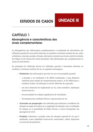 65
UNIDADE III
ESTUDOS DE CASOS
CAPÍTULO 1
Abrangência e características dos
sinais complementares
As abrangências das informações complementares à sinalização de advertência são
utilizadas quando for necessário informar ao condutor ou demais usuários da via, sobre
a distância, extensão, posição, direção, alternativa existente aos locais onde há restrição
de tráfego ou de reforço dos sinais principais. São informações que complementam os
sinais de advertência.
Os princípios de utilização devem ser utilizados quando é necessário informar ao
condutor, ou demais usuários da via, as seguintes mensagens:
»
» Distância: são informações que têm seu uso recomendado quando:
›
› a situação a ser sinalizada é de difícil visualização a uma distância
suficiente para adoção de comportamento seguro, se for difícil para o
condutor avaliar a localização ou ela for diferente do esperado;
›
› um novo elemento for implantado na via, como semáforo, ondulação
transversal etc.;
›
› há necessidade de redução significativa de velocidade;
›
› há mudança das condições físicas e operacionais da via.
»
» Extensão ou proporção: são utilizadas para informar a incidência de
situação ao longo de trechos ou a magnitude da situação como a inclinação
de rampas ou a quantidade de linhas férreas a serem transpostas nas
passagens de nível.
»
» Posição: informam a posição exata da situação especial da via que é
sinalizada, como ondulação transversal, sonorizador, valeta, depressão
ou travessia de pedestres.
 