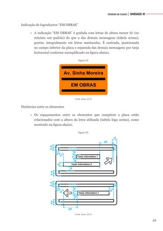 69
ESTUDOS DE CASOS │ UNIDADE III
Indicação de logradouros “EM OBRAS”
»
» A indicação “EM OBRAS” é grafada com letras de altura menor d1 (no
mínimo um padrão) do que a das demais mensagens (tabela acima),
porém, integralmente em letras maiúsculas. É centrada, posicionada
no campo inferior da placa e separada das demais mensagens por tarja
horizontal conforme exemplificado na figura abaixo.
Figura 43.
Av. Sinha Moreira
EM OBRAS
Fonte: Autor, 2018.
Distâncias entre os elementos
»
» Os espaçamentos entre os elementos que compõem a placa estão
relacionados com a altura da letra utilizada (tabela logo acima), como
mostrado na figura abaixo.
Figura 44.
Texto informativo 1
Texto informativo 2
e
e
d
e
e
d
d
e
e
h
h
d1
d
d
Texto informativo 1
e
e
d
e
e
d
e
e
h
d d
d1
Fonte: Autor, 2018.
 