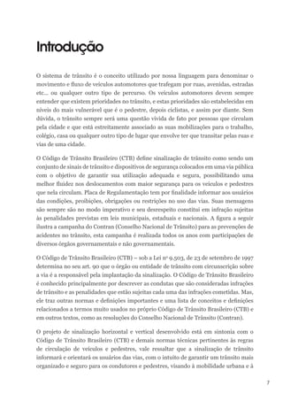 7
Introdução
O sistema de trânsito é o conceito utilizado por nossa linguagem para denominar o
movimento e fluxo de veículos automotores que trafegam por ruas, avenidas, estradas
etc... ou qualquer outro tipo de percurso. Os veículos automotores devem sempre
entender que existem prioridades no trânsito, e estas prioridades são estabelecidas em
níveis do mais vulnerável que é o pedestre, depois ciclistas, e assim por diante. Sem
dúvida, o trânsito sempre será uma questão vivida de fato por pessoas que circulam
pela cidade e que está estreitamente associado as suas mobilizações para o trabalho,
colégio, casa ou qualquer outro tipo de lugar que envolve ter que transitar pelas ruas e
vias de uma cidade.
O Código de Trânsito Brasileiro (CTB) define sinalização de trânsito como sendo um
conjunto de sinais de trânsito e dispositivos de segurança colocados em uma via pública
com o objetivo de garantir sua utilização adequada e segura, possibilitando uma
melhor fluidez nos deslocamentos com maior segurança para os veículos e pedestres
que nela circulam. Placa de Regulamentação tem por finalidade informar aos usuários
das condições, proibições, obrigações ou restrições no uso das vias. Suas mensagens
são sempre são no modo imperativo e seu desrespeito constitui em infração sujeitas
às penalidades previstas em leis municipais, estaduais e nacionais. A figura a seguir
ilustra a campanha do Contran (Conselho Nacional de Trânsito) para as prevenções de
acidentes no trânsito, esta campanha é realizada todos os anos com participações de
diversos órgãos governamentais e não governamentais.
O Código de Trânsito Brasileiro (CTB) – sob a Lei no
9.503, de 23 de setembro de 1997
determina no seu art. 90 que o órgão ou entidade de trânsito com circunscrição sobre
a via é a responsável pela implantação da sinalização. O Código de Trânsito Brasileiro
é conhecido principalmente por descrever as condutas que são consideradas infrações
de trânsito e as penalidades que estão sujeitas cada uma das infrações cometidas. Mas,
ele traz outras normas e definições importantes e uma lista de conceitos e definições
relacionados a termos muito usados no próprio Código de Trânsito Brasileiro (CTB) e
em outros textos, como as resoluções do Conselho Nacional de Trânsito (Contran).
O projeto de sinalização horizontal e vertical desenvolvido está em sintonia com o
Código de Trânsito Brasileiro (CTB) e demais normas técnicas pertinentes às regras
de circulação de veículos e pedestres, vale ressaltar que a sinalização de trânsito
informará e orientará os usuários das vias, com o intuito de garantir um trânsito mais
organizado e seguro para os condutores e pedestres, visando à mobilidade urbana e à
 