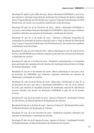 73
ESTUDOS DE CASOS │ UNIDADE III
Resolução No
448 de 25 de Julho de 2013 - Altera a Resolução CONTRAN no
407/2012,
que autoriza a utilização temporária de sinalização de orientação de destino específica
para a “Copa do Mundo da FIFA Brasil 2014” e para a “Copa das Confederações da FIFA
Brasil 2013”, de acordo com os padrões estabelecidos nesta Resolução.
Resolução No
436, de 20 de Fevereiro de 2013 - Altera a Resolução CONTRAN no
227/2007, com redação dada pela Resolução do CONTRAN no
383/2011 que estabelece
requisitos referentes aos sistemas de iluminação e sinalização de veículos.
Resolução No
407 de 12 de Junho de 2012 - Autoriza a utilização temporária de
sinalização de orientação de destino específica para a “Copa do Mundo da FIFA Brasil
2014” e para a “Copa das Confederações da FIFA Brasil 2013”, de acordo com os padrões
estabelecidos nesta Resolução.
Resolução No
383, de 2 de Junho de 2011 - Altera a Resolução no
227, de 9 de fevereiro
de 2007, do CONTRAN, que estabelece requisitos referentes aos sistemas de iluminação
e sinalização de veículos.
Resolução No
348, de 17 de Maio de 2010 - Estabelece o procedimento e os requisitos
para apreciação dos equipamentos de trânsito e de sinalização não previstos no Código
de Trânsito Brasileiro – CTB.
Resolução No
294 de 17 de Outubro de 2008 - Altera a Resolução no
227/2007, de 9
de fevereiro, do CONTRAN, que estabelece requisitos referentes aos sistemas de
iluminação e sinalização de veículos.
Resolução No
728, de 06 de Março de 2018 - Referenda a Deliberação no
164, de 14
de dezembro de 2017, que altera a Resolução CONTRAN no
702, de 10 de outubro
de 2017, que atualiza os requisitos técnicos da sinalização especial de advertência
traseira contidos nos Anexos da Resolução CONTRAN no
520, de 29 de janeiro
de 2015.
Resolução No
243, de 22 de Junho de 2007 - Aprova o Volume II - Sinalização Vertical
de Advertência, do Manual Brasileiro de Sinalização de Trânsito.
Resolução No
236, de 11 de Maio de 2007 - Aprova o Volume IV - Sinalização Horizontal,
do Manual Brasileiro de Sinalização de Trânsito.
Resolução No
227, de 9 de Fevereiro de 2007 - Estabelece requisitos referentes aos
sistemas de iluminação e sinalização de veículos.
Resolução No
180, de 26 de Agosto de 2005 - Aprova o Volume I - Sinalização Vertical
de Regulamentação, do Manual Brasileiro de Sinalização de Trânsito.
 