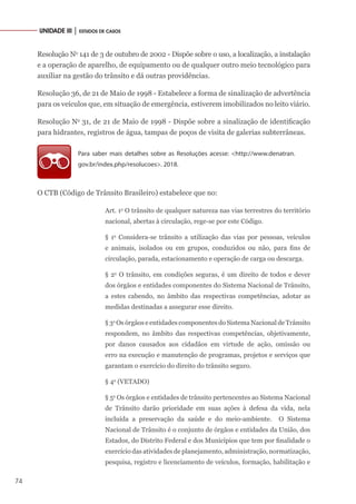 74
UNIDADE III │ ESTUDOS DE CASOS
Resolução No
141 de 3 de outubro de 2002 - Dispõe sobre o uso, a localização, a instalação
e a operação de aparelho, de equipamento ou de qualquer outro meio tecnológico para
auxiliar na gestão do trânsito e dá outras providências.
Resolução 36, de 21 de Maio de 1998 - Estabelece a forma de sinalização de advertência
para os veículos que, em situação de emergência, estiverem imobilizados no leito viário.
Resolução No
31, de 21 de Maio de 1998 - Dispõe sobre a sinalização de identificação
para hidrantes, registros de água, tampas de poços de visita de galerias subterrâneas.
Para saber mais detalhes sobre as Resoluções acesse: <http://www.denatran.
gov.br/index.php/resolucoes>. 2018.
O CTB (Código de Trânsito Brasileiro) estabelece que no:
Art. 1o
O trânsito de qualquer natureza nas vias terrestres do território
nacional, abertas à circulação, rege-se por este Código.
§ 1o
Considera-se trânsito a utilização das vias por pessoas, veículos
e animais, isolados ou em grupos, conduzidos ou não, para fins de
circulação, parada, estacionamento e operação de carga ou descarga.
§ 2o
O trânsito, em condições seguras, é um direito de todos e dever
dos órgãos e entidades componentes do Sistema Nacional de Trânsito,
a estes cabendo, no âmbito das respectivas competências, adotar as
medidas destinadas a assegurar esse direito.
§ 3o
Os órgãos e entidades componentes do Sistema Nacional de Trânsito
respondem, no âmbito das respectivas competências, objetivamente,
por danos causados aos cidadãos em virtude de ação, omissão ou
erro na execução e manutenção de programas, projetos e serviços que
garantam o exercício do direito do trânsito seguro.
§ 4o
(VETADO)
§ 5o
Os órgãos e entidades de trânsito pertencentes ao Sistema Nacional
de Trânsito darão prioridade em suas ações à defesa da vida, nela
incluída a preservação da saúde e do meio-ambiente. O Sistema
Nacional de Trânsito é o conjunto de órgãos e entidades da União, dos
Estados, do Distrito Federal e dos Municípios que tem por finalidade o
exercício das atividades de planejamento, administração, normatização,
pesquisa, registro e licenciamento de veículos, formação, habilitação e
 