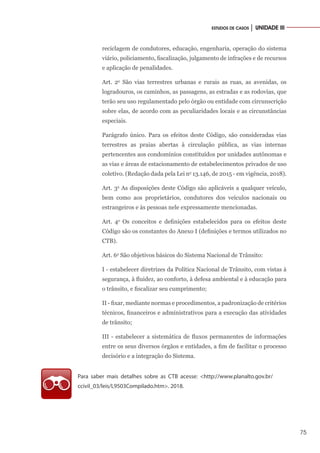 75
ESTUDOS DE CASOS │ UNIDADE III
reciclagem de condutores, educação, engenharia, operação do sistema
viário, policiamento, fiscalização, julgamento de infrações e de recursos
e aplicação de penalidades.
Art. 2o
São vias terrestres urbanas e rurais as ruas, as avenidas, os
logradouros, os caminhos, as passagens, as estradas e as rodovias, que
terão seu uso regulamentado pelo órgão ou entidade com circunscrição
sobre elas, de acordo com as peculiaridades locais e as circunstâncias
especiais.
Parágrafo único. Para os efeitos deste Código, são consideradas vias
terrestres as praias abertas à circulação pública, as vias internas
pertencentes aos condomínios constituídos por unidades autônomas e
as vias e áreas de estacionamento de estabelecimentos privados de uso
coletivo. (Redação dada pela Lei no
13.146, de 2015 - em vigência, 2018).
Art. 3o
As disposições deste Código são aplicáveis a qualquer veículo,
bem como aos proprietários, condutores dos veículos nacionais ou
estrangeiros e às pessoas nele expressamente mencionadas.
Art. 4o
Os conceitos e definições estabelecidos para os efeitos deste
Código são os constantes do Anexo I (definições e termos utilizados no
CTB).
Art. 6o
São objetivos básicos do Sistema Nacional de Trânsito:
I - estabelecer diretrizes da Política Nacional de Trânsito, com vistas à
segurança, à fluidez, ao conforto, à defesa ambiental e à educação para
o trânsito, e fiscalizar seu cumprimento;
II - fixar, mediante normas e procedimentos, a padronização de critérios
técnicos, financeiros e administrativos para a execução das atividades
de trânsito;
III - estabelecer a sistemática de fluxos permanentes de informações
entre os seus diversos órgãos e entidades, a fim de facilitar o processo
decisório e a integração do Sistema.
Para saber mais detalhes sobre as CTB acesse: <http://www.planalto.gov.br/
ccivil_03/leis/L9503Compilado.htm>. 2018.
 