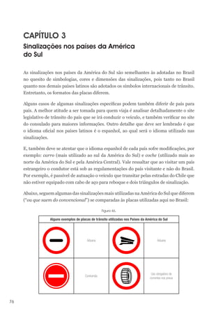 76
CAPÍTULO 3
Sinalizações nos países da América
do Sul
As sinalizações nos países da América do Sul são semelhantes às adotadas no Brasil
no quesito de simbologias, cores e dimensões das sinalizações, pois tanto no Brasil
quanto nos demais países latinos são adotados os símbolos internacionais de trânsito.
Entretanto, os formatos das placas diferem.
Alguns casos de algumas sinalizações específicas podem também diferir de país para
país. A melhor atitude a ser tomada para quem viaja é analisar detalhadamente o site
legislativo de trânsito do país que se irá conduzir o veículo, e também verificar no site
do consulado para maiores informações. Outro detalhe que deve ser lembrado é que
o idioma oficial nos países latinos é o espanhol, ao qual será o idioma utilizado nas
sinalizações.
E, também deve se atentar que o idioma espanhol de cada país sofre modificações, por
exemplo: carro (mais utilizado ao sul da América do Sul) e coche (utilizado mais ao
norte da América do Sul e pela América Central). Vale ressaltar que ao visitar um país
estrangeiro o condutor está sob as regulamentações do país visitante e não do Brasil.
Por exemplo, é passível de autuação o veículo que transitar pelas estradas do Chile que
não estiver equipado com cabo de aço para reboque e dois triângulos de sinalização.
Abaixo, seguem algumas das sinalizações mais utilizadas na América do Sul que diferem
(“ou que saem do convencional”) se comparadas às placas utilizadas aqui no Brasil:
Figura 46.
Alguns exemplos de placas de trânsito utilizadas nos Países da América do Sul
Aduana Aduana
Contramão
Uso obrigatório de
correntes nos pneus
 