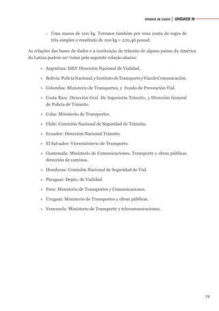79
ESTUDOS DE CASOS │ UNIDADE III
›
› Uma massa de 100 kg. Teremos também por uma conta de regra de
três simples o resultado de 100 kg = 220,46 pound.
As relações das bases de dados e a instituição de trânsito de alguns países da América
da Latina podem ser vistas pela seguinte relação abaixo:
»
» Argentina: ISEV Dirección Nacional de Vialidad.
»
» Bolivia:PolicíaNacional,yInstitutodeTransporteyVíasdeComunicación.
»
» Colombia: Ministerio de Transportes, y Fondo de Prevención Vial.
»
» Costa Rica: Dirección Gral. De Ingeniería Tránsito, y Dirección General
de Policía de Tránsito.
»
» Cuba: Ministerio de Transportes.
»
» Chile: Comisión Nacional de Seguridad de Tránsito.
»
» Ecuador: Dirección Nacional Tránsito.
»
» El Salvador: Viceministerio de Transporte.
»
» Guatemala: Ministerio de Comunicaciones, Transporte y obras públicas
dirección de caminos.
»
» Honduras: Comisión Nacional de Seguridad de Vial.
»
» Paraguai: Depto. de Vialidad.
»
» Peru: Ministerio de Transportes y Comunicaciones.
»
» Uruguai: Ministerio de Transportes y obras públicas.
»
» Venezuela: Ministerio de Transporte y telecomunicaciones.
 