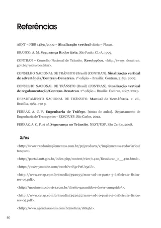 80
Referências
ABNT – NBR 14891/2002 – Sinalização vertical viária – Placas.
BRANCO, A. M. Segurança Rodoviária. São Paulo: CL-A, 1999.
CONTRAN – Conselho Nacional de Trânsito. Resoluções. <http://www. denatran.
gov.br/resolucoes.htm>.
CONSELHO NACIONAL DE TRÂNSITO (Brasil) (CONTRAN). Sinalização vertical
de advertência/Contran-Denatran. 1ª edição – Brasília: Contran, 218 p. 2007.
CONSELHO NACIONAL DE TRÂNSITO (Brasil) (CONTRAN). Sinalização vertical
de regulamentação/Contran-Denatran. 2ª edição – Brasília: Contran, 2007. 220 p.
DEPARTAMENTO NACIONAL DE TRÂNSITO. Manual de Semáforos. 2. ed.,
Brasília, 1984. 172 p.
FERRAZ, A. C. P. Engenharia de Tráfego. [notas de aulas]. Departamento de
Engenharia de Transportes - EESC/USP. São Carlos, 2012.
FERRAZ, A. C. P. et al. Segurança no Trânsito. NEST/USP. São Carlos, 2008.
Sites
<http://www.randonimplementos.com.br/pt/products/v/implementos-rodoviarios/
tanque>.
<http://portal.antt.gov.br/index.php/content/view/1420/Resolucao_n__420.html>.
<https://www.youtube.com/watch?v=E5eP1tUs5aU>.
<http://www.cetsp.com.br/media/392055/msu-vol-10-parte-5-deficiente-fisico-
rev-05.pdf>.
<http://movimentoconviva.com.br/direito-garantido-e-dever-cumprido/>.
<http://www.cetsp.com.br/media/392055/msu-vol-10-parte-5-deficiente-fisico-
rev-05.pdf>.
<http://www.agenciasaoluis.com.br/noticia/18846/>.
 