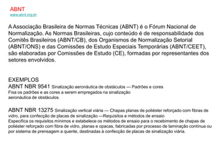 ABNT
www.abnt.org.br


A Associação Brasileira de Normas Técnicas (ABNT) é o Fórum Nacional de
Normalização. As Normas Brasileiras, cujo conteúdo é de responsabilidade dos
Comitês Brasileiros (ABNT/CB), dos Organismos de Normalização Setorial
(ABNT/ONS) e das Comissões de Estudo Especiais Temporárias (ABNT/CEET),
são elaboradas por Comissões de Estudo (CE), formadas por representantes dos
setores envolvidos.


EXEMPLOS
ABNT NBR 9541 Sinalização aeronáutica de obstáculos — Padrões e cores
Fixa os padrões e as cores a serem empregados na sinalização
aeronáutica de obstáculos.


ABNT NBR 13275 Sinalização vertical viária — Chapas planas de poliéster reforçado com fibras de
vidro, para confecção de placas de sinalização —Requisitos e métodos de ensaio
Especifica os requisitos mínimos e estabelece os métodos de ensaio para o recebimento de chapas de
poliéster reforçado com fibra de vidro, planas e opacas, fabricadas por processo de laminação contínua ou
por sistema de prensagem a quente, destinadas à confecção de placas de sinalização viária.
 