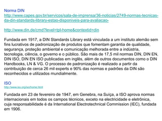 Norma DIN
http://www.capes.gov.br/servicos/sala-de-imprensa/36-noticias/2749-normas-tecnicas-
da-din-standards-library-estao-disponiveis-para-avaliacao-

http://www.din.de/cmd?level=tpl-home&contextid=din

Fundada em 1917, a DIN Standards Library está vinculada a um instituto alemão sem
fins lucrativos de padronização de produtos que fomentam garantia de qualidade,
segurança, proteção ambiental e comunicação melhorada entre a indústria,
tecnologia, ciência, o governo e o público. São mais de 17,5 mil normas DIN, DIN EN,
DIN ISO, DIN EN ISO publicadas em inglês, além de outros documentos como o DIN
Handbooks, LN & VG. O processo de padronização é realizado a partir da
contribuição de cerca 26 mil experts e 90% das normas e padrões da DIN são
reconhecidos e utilizados mundialmente.

ISO
http://www.iso.org/iso/home.html

Fundada em 23 de fevereiro de 1947, em Genebra, na Suíça, a ISO aprova normas
internacionais em todos os campos técnicos, exceto na electricidade e eletrônica,
cuja responsabilidade é da International Electrotechnical Commission (IEC), fundada
em 1906.
 