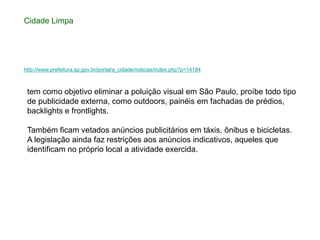 Cidade Limpa




http://www.prefeitura.sp.gov.br/portal/a_cidade/noticias/index.php?p=14184



 tem como objetivo eliminar a poluição visual em São Paulo, proíbe todo tipo
 de publicidade externa, como outdoors, painéis em fachadas de prédios,
 backlights e frontlights.

 Também ficam vetados anúncios publicitários em táxis, ônibus e bicicletas.
 A legislação ainda faz restrições aos anúncios indicativos, aqueles que
 identificam no próprio local a atividade exercida.
 