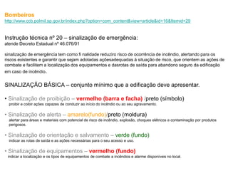 Bombeiros
http://www.ccb.polmil.sp.gov.br/index.php?option=com_content&view=article&id=16&Itemid=29


Instrução técnica nº 20 – sinalização de emergência:
atende Decreto Estadual nº 46.076/01

sinalização de emergência tem como fi nalidade reduziro risco de ocorrência de incêndio, alertando para os
riscos existentes e garantir que sejam adotadas açõesadequadas à situação de risco, que orientem as ações de
combate e facilitem a localização dos equipamentos e dasrotas de saída para abandono seguro da edificação
em caso de incêndio.


SINALIZAÇÃO BÁSICA – conjunto mínimo que a edificação deve apresentar.

• Sinalização de proibição – vermelho (barra e facha) /preto (símbolo)
  proibir e coibir ações capazes de conduzir ao início do incêndio ou ao seu agravamento.

• Sinalização de alerta – amarelo(fundo)/preto (moldura)
  alertar para áreas e materiais com potencial de risco de incêndio, explosão, choques elétricos e contaminação por produtos
  perigosos.

• Sinalização de orientação e salvamento – verde (fundo)
  indicar as rotas de saída e as ações necessárias para o seu acesso e uso.

• Sinalização de equipamentos – vermelho (fundo)
 indicar a localização e os tipos de equipamentos de combate a incêndios e alarme disponíveis no local.
 