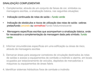 SINALIZAÇÃO COMPLEMENTAR

1. Complementar, através de um conjunto de faixas de cor, símbolos ou
   mensagens escritas, a sinalização básica, nas seguintes situações:

•   Indicação continuada de rotas de saída – fundo verde

•   Indicação de obstáculos e riscos de utilização das rotas de saída –zebras
    pretas/fundo amarelo ou vermelhas/ fundo fotoluminescente

•    Mensagens específicas escritas que acompanham a sinalização básica, onde
    for necessária a complementação da mensagem dada pelo símbolo. fundo
    verde


2. Informar circunstâncias específicas em uma edificação ou áreas de risco,
   através de mensagens escritas

3. Demarcar áreas para assegurar corredores de circulação destinados às rotas
   de saídas e acesso a equipamentos de combate a incêndio e alarme, em locais
   ocupados por estacionamento de veículos, depósitos de mercadorias e
   máquinas ou equipamentos de áreas fabris

4. Identificar sistemas hidráulicos fixos de combate a incêndio
 