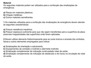 Material
Os seguintes materiais podem ser utilizados para a confecção das sinalizações de
emergência:

a) Placas em materiais plásticos;
b) Chapas metálicas;
c) Outros materiais semelhantes.

1 Os materiais utilizados para a confecção das sinalizações de emergência devem atender
às seguintes características:

a) Possuir resistência mecânica;
b) Possuir espessura suficiente para que não sejam transferidas para a superfície da placa
possíveis irregularidades das superfícies onde forem aplicadas.

2 Devem utilizar elemento fotoluminescente para as cores branca e amarela dos símbolos,
faixas e outros elementos empregados para indicar:

a) Sinalizações de orientação e salvamento;
b) Equipamentos de combate a incêndio e alarmede incêndio;
c) Sinalização complementar de indicação continuadade rotas de saída;
d) Sinalização complementar de indicação de obstáculos e de riscos na circulação de rotas
de saída.
 