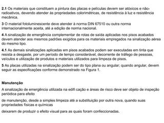 2.1 Os materiais que constituem a pintura das placas e películas devem ser atóxicos e não-
radioativos, devendo atender às propriedades colorimétricas, de resistência à luz e resistência
mecânica.
3 O material fotoluminescente deve atender à norma DIN 67510 ou outra norma
internacionalmente aceita, até a edição de norma nacional.
4 A sinalização de emergência complementar de rotas de saída aplicadas nos pisos acabados
devem atender aos mesmos padrões exigidos para os materiais empregados na sinalização aérea
do mesmo tipo.
4.1 As demais sinalizações aplicadas em pisos acabados podem ser executadas em tinta que
resista a desgaste, por um período de tempo considerável, decorrente de tráfego de pessoas,
veículos e utilização de produtos e materiais utilizados para limpeza de pisos.
5 As placas utilizadas na sinalização podem ser do tipo plana ou angular; quando angular, devem
seguir as especificações conforme demonstrado na Figura 1.


Manutenção
A sinalização de emergência utilizada na edifi cação e áreas de risco deve ser objeto de inspeção
periódica para efeito
de manutenção, desde a simples limpeza até a substituição por outra nova, quando suas
propriedades físicas e químicas
deixarem de produzir o efeito visual para as quais foram confeccionadas.
 