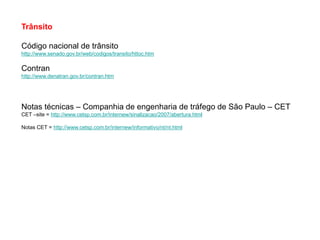 Trânsito

Código nacional de trânsito
http://www.senado.gov.br/web/codigos/transito/httoc.htm

Contran
http://www.denatran.gov.br/contran.htm




Notas técnicas – Companhia de engenharia de tráfego de São Paulo – CET
CET –site = http://www.cetsp.com.br/internew/sinalizacao/2007/abertura.html

Notas CET = http://www.cetsp.com.br/internew/informativo/nt/nt.html
 