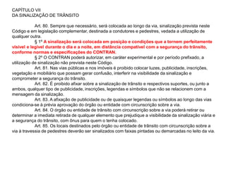 CAPÍTULO VII
DA SINALIZAÇÃO DE TRÂNSITO

            Art. 80. Sempre que necessário, será colocada ao longo da via, sinalização prevista neste
Código e em legislação complementar, destinada a condutores e pedestres, vedada a utilização de
qualquer outra.
            § 1º A sinalização será colocada em posição e condições que a tornem perfeitamente
visível e legível durante o dia e a noite, em distância compatível com a segurança do trânsito,
conforme normas e especificações do CONTRAN.
            § 2º O CONTRAN poderá autorizar, em caráter experimental e por período prefixado, a
utilização de sinalização não prevista neste Código.
            Art. 81. Nas vias públicas e nos imóveis é proibido colocar luzes, publicidade, inscrições,
vegetação e mobiliário que possam gerar confusão, interferir na visibilidade da sinalização e
comprometer a segurança do trânsito.
            Art. 82. É proibido afixar sobre a sinalização de trânsito e respectivos suportes, ou junto a
ambos, qualquer tipo de publicidade, inscrições, legendas e símbolos que não se relacionem com a
mensagem da sinalização.
            Art. 83. A afixação de publicidade ou de quaisquer legendas ou símbolos ao longo das vias
condiciona-se à prévia aprovação do órgão ou entidade com circunscrição sobre a via.
            Art. 84. O órgão ou entidade de trânsito com circunscrição sobre a via poderá retirar ou
determinar a imediata retirada de qualquer elemento que prejudique a visibilidade da sinalização viária e
a segurança do trânsito, com ônus para quem o tenha colocado.
            Art. 85. Os locais destinados pelo órgão ou entidade de trânsito com circunscrição sobre a
via à travessia de pedestres deverão ser sinalizados com faixas pintadas ou demarcadas no leito da via.
 