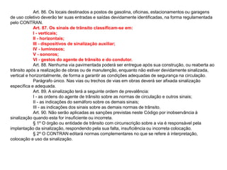 Art. 86. Os locais destinados a postos de gasolina, oficinas, estacionamentos ou garagens
de uso coletivo deverão ter suas entradas e saídas devidamente identificadas, na forma regulamentada
pelo CONTRAN.
             Art. 87. Os sinais de trânsito classificam-se em:
             I - verticais;
             II - horizontais;
             III - dispositivos de sinalização auxiliar;
             IV - luminosos;
             V - sonoros;
             VI - gestos do agente de trânsito e do condutor.
             Art. 88. Nenhuma via pavimentada poderá ser entregue após sua construção, ou reaberta ao
trânsito após a realização de obras ou de manutenção, enquanto não estiver devidamente sinalizada,
vertical e horizontalmente, de forma a garantir as condições adequadas de segurança na circulação.
             Parágrafo único. Nas vias ou trechos de vias em obras deverá ser afixada sinalização
específica e adequada.
             Art. 89. A sinalização terá a seguinte ordem de prevalência:
             I - as ordens do agente de trânsito sobre as normas de circulação e outros sinais;
             II - as indicações do semáforo sobre os demais sinais;
             III - as indicações dos sinais sobre as demais normas de trânsito.
             Art. 90. Não serão aplicadas as sanções previstas neste Código por inobservância à
sinalização quando esta for insuficiente ou incorreta.
             § 1º O órgão ou entidade de trânsito com circunscrição sobre a via é responsável pela
implantação da sinalização, respondendo pela sua falta, insuficiência ou incorreta colocação.
             § 2º O CONTRAN editará normas complementares no que se refere à interpretação,
colocação e uso da sinalização.
 