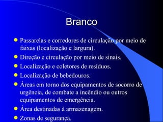 Branco Passarelas e corredores de circulação por meio de faixas (localização e largura). Direção e circulação por meio de sinais. Localização e coletores de resíduos. Localização de bebedouros. Áreas em torno dos equipamentos de socorro de urgência, de combate a incêndio ou outros equipamentos de emergência. Área destinadas à armazenagem. Zonas de segurança. 