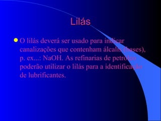 Lilás O lilás deverá ser usado para indicar canalizações que contenham álcalis (bases), p. ex...: NaOH. As refinarias de petróleo poderão utilizar o lilás para a identificação de lubrificantes. 