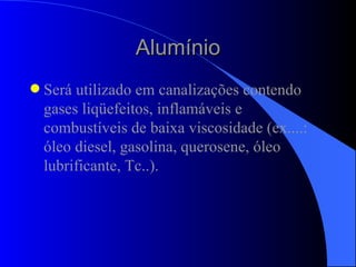Alumínio Será utilizado em canalizações contendo gases liqüefeitos, inflamáveis e combustíveis de baixa viscosidade (ex....: óleo diesel, gasolina, querosene, óleo lubrificante, Tc..). 