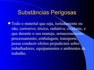 Substâncias Perigosas Todo o material que seja, isoladamente ou não, corrosivo, tóxico, radiativo, oxidante, e que durante o seu manejo, armazenamento, processamento, embalagem, transporte, possa conduzir efeitos prejudiciais sobre trabalhadores, equipamentos e ambientes de trabalho. 