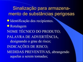 Sinalização para armazena-mento de substâncias perigosas Identificação dos recipientes. Rotulagem NOME TÉCNICO DO PRODUTO; PALAVRA DE ADVERTÊNCIA, designando o grau de risco; INDICAÇÕES DE RISCO; MEDIDAS PREVENTIVAS, abrangendo aquelas a serem tomadas; 