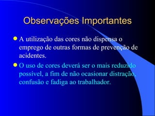 Observações Importantes A utilização das cores não dispensa o emprego de outras formas de prevenção de acidentes. O uso de cores deverá ser o mais reduzido possível, a fim de não ocasionar distração, confusão e fadiga ao trabalhador. 