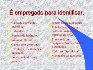 É empregado para identificar: Caixa de alarme de incêndio; Hidrantes; Bombas de incêndio; Sirene de alarme; Caixas com cobertores Extintores, localizações e indicações; Localização de man-gueiras; Baldes de areia ou água; Tubulações, válvulas e hastes do sistema de aspersão de água; Transporte com equipamentos de combate a incêndios; Rede dos “Sprinklers”; Mangueira de acetileno. 