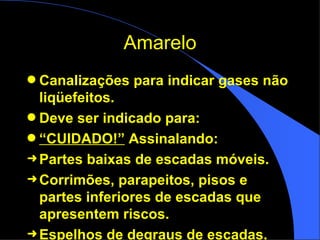 Amarelo Canalizações para indicar gases não liqüefeitos.  Deve ser indicado para: “ CUIDADO!”  Assinalando: Partes baixas de escadas móveis. Corrimões, parapeitos, pisos e partes inferiores de escadas que apresentem riscos. Espelhos de degraus de escadas. 