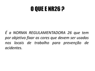 O QUE E NR26 ?
É a NORMA REGULAMENTADORA 26 que tem
por objetivo fixar as cores que devem ser usadas
nos locais de trabalho para prevenção de
acidentes.
 