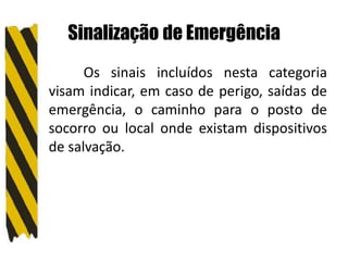 Sinalização de Emergência
Os sinais incluídos nesta categoria
visam indicar, em caso de perigo, saídas de
emergência, o caminho para o posto de
socorro ou local onde existam dispositivos
de salvação.
 