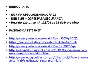 • BIBLIOGRAFIA
•
• - NORMA REGULAMENTADORA 26
• - NBR 7195 – CORES PARA SEGURANÇA
• - Decreto executivo n.º 128/04 de 23 de Novembro
•
• PAGINAS DA INTERNET
•
• http://www.youtube.com/watch?v=mS3ZWpEOBZc
• https://www.youtube.com/watch?v=kdIm1wCzplE
• http://www.youtube.com/watch?v=_bcf2KTOEq4
• http://natyetaty.blogspot.com.br/2009/02/o-que-e-nr-26-
norma-regulamentadora.html
• http://www.notapositiva.com/pt/trbestprof/higiene_segur
anca_trab/sinalizacao_seguranca_d.htm
 