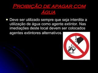 Proibição de apagar com água   Deve ser utilizado sempre que seja interdita a utilização de água como agente extintor. Nas imediações deste local devem ser colocados agentes extintores alternativos.   