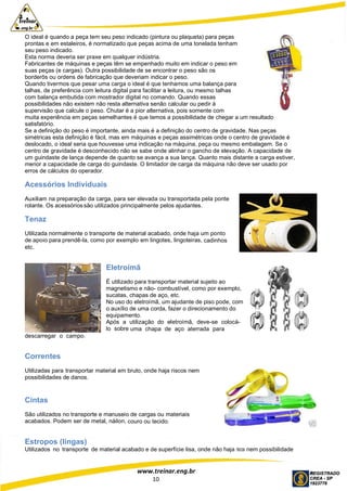 www.treinar.eng.br
10
O ideal é quando a peça tem seu peso indicado (pintura ou plaqueta) para peças
prontas e em estaleiros, é normatizado que peças acima de uma tonelada tenham
seu peso indicado.
Esta norma deveria ser praxe em qualquer indústria.
Fabricantes de máquinas e peças têm se empenhado muito em indicar o peso em
suas peças (e cargas). Outra possibilidade de se encontrar o peso são os
borderôs ou ordens de fabricação que deveriam indicar o peso.
Quando tivermos que pesar uma carga o ideal é que tenhamos uma balança para
talhas, de preferência com leitura digital para facilitar a leitura, ou mesmo talhas
com balança embutida com mostrador digital no comando. Quando essas
possibilidades não existem não resta alternativa senão calcular ou pedir à
supervisão que calcule o peso. Chutar é a pior alternativa, pois somente com
muita experiência em peças semelhantes é que temos a possibilidade de chegar a um resultado
satisfatório.
Se a definição do peso é importante, ainda mais é a definição do centro de gravidade. Nas peças
simétricas esta definição é fácil, mas em máquinas e peças assimétricas onde o centro de gravidade é
deslocado, o ideal seria que houvesse uma indicação na máquina, peça ou mesmo embalagem. Se o
centro de gravidade é desconhecido não se sabe onde alinhar o gancho de elevação. A capacidade de
um guindaste de lança depende de quanto se avança a sua lança. Quanto mais distante a carga estiver,
menor a capacidade de carga do guindaste. O limitador de carga da máquina não deve ser usado por
erros de cálculos do operador.
Acessórios Individuais
Auxiliam na preparação da carga, para ser elevada ou transportada pela ponte
rolante. Os acessóriossão utilizados principalmente pelos ajudantes.
Tenaz
Utilizada normalmente o transporte de material acabado, onde haja um ponto
de apoio para prendê-la, como por exemplo em lingotes, lingoteiras, cadinhos
etc.
Eletroímã
É utilizado para transportar material sujeito ao
magnetismo e não- combustível, como por exemplo,
sucatas, chapas de aço, etc.
No uso do eletroímã, um ajudante de piso pode, com
o auxílio de uma corda, fazer o direcionamento do
equipamento.
Após a utilização do eletroímã, deve-se colocá-
lo sobre uma chapa de aço aterrada para
descarregar o campo.
Correntes
Utilizadas para transportar material em bruto, onde haja riscos nem
possibilidades de danos.
Cintas
São utilizados no transporte e manuseio de cargas ou materiais
acabados. Podem ser de metal, náilon, couro ou tecido.
Estropos (lingas)
Utilizados no transporte de material acabado e de superfície lisa, onde não haja riscos nem possibilidade
 